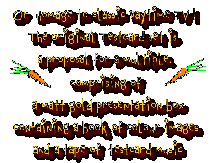 Or homage to classic daytime TV .  The original testcard set is a proposal for a multiple comprising of a matt gold presentation box containg a book of colour images and a tape of testcard (test pattern) music